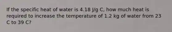 If the specific heat of water is 4.18 J/g C, how much heat is required to increase the temperature of 1.2 kg of water from 23 C to 39 C?