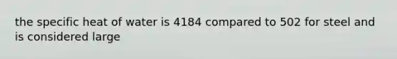 the specific heat of water is 4184 compared to 502 for steel and is considered large