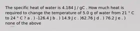 The specific heat of water is 4.184 J / gC . How much heat is required to change the temperature of 5.0 g of water from 21 ° C to 24 ° C ? a . ) -126.4 J b . ) 14.9 J c . )62.76 J d . ) 76.2 J e . ) none of the above