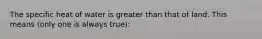 The specific heat of water is greater than that of land. This means (only one is always true):