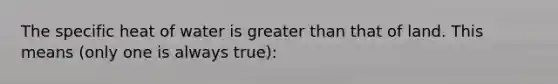 The specific heat of water is greater than that of land. This means (only one is always true):