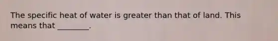 The specific heat of water is greater than that of land. This means that ________.