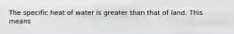 The specific heat of water is greater than that of land. This means
