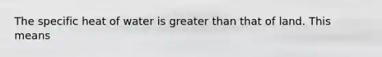 The specific heat of water is greater than that of land. This means