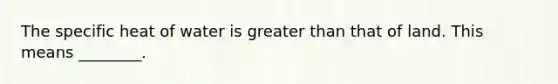 The specific heat of water is greater than that of land. This means ________.