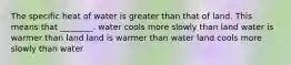 The specific heat of water is greater than that of land. This means that ________. water cools more slowly than land water is warmer than land land is warmer than water land cools more slowly than water