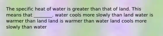 The specific heat of water is greater than that of land. This means that ________. water cools more slowly than land water is warmer than land land is warmer than water land cools more slowly than water