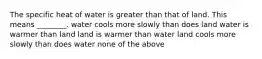 The specific heat of water is greater than that of land. This means ________. water cools more slowly than does land water is warmer than land land is warmer than water land cools more slowly than does water none of the above