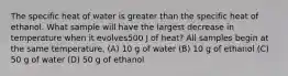 The specific heat of water is greater than the specific heat of ethanol. What sample will have the largest decrease in temperature when it evolves500 J of heat? All samples begin at the same temperature. (A) 10 g of water (B) 10 g of ethanol (C) 50 g of water (D) 50 g of ethanol