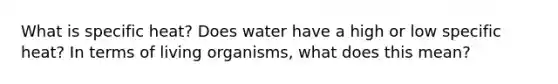 What is specific heat? Does water have a high or low specific heat? In terms of living organisms, what does this mean?