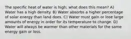 The specific heat of water is high; what does this mean? A) Water has a high density. B) Water absorbs a higher percentage of solar energy than land does. C) Water must gain or lose large amounts of energy in order for its temperature to change. D) Water will always be warmer than other materials for the same energy gain or loss.