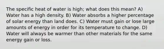 The specific heat of water is high; what does this mean? A) Water has a high density. B) Water absorbs a higher percentage of solar energy than land does. C) Water must gain or lose large amounts of energy in order for its temperature to change. D) Water will always be warmer than other materials for the same energy gain or loss.