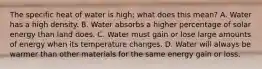 The specific heat of water is high; what does this mean? A. Water has a high density. B. Water absorbs a higher percentage of solar energy than land does. C. Water must gain or lose large amounts of energy when its temperature changes. D. Water will always be warmer than other materials for the same energy gain or loss.