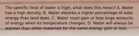 The specific heat of water is high; what does this mean? A. Water has a high density. B. Water absorbs a higher percentage of solar energy than land does. C. Water must gain or lose large amounts of energy when its temperature changes. D. Water will always be warmer than other materials for the same energy gain or loss.