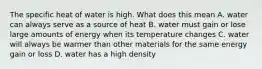 The specific heat of water is high. What does this mean A. water can always serve as a source of heat B. water must gain or lose large amounts of energy when its temperature changes C. water will always be warmer than other materials for the same energy gain or loss D. water has a high density