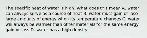 The specific heat of water is high. What does this mean A. water can always serve as a source of heat B. water must gain or lose large amounts of energy when its temperature changes C. water will always be warmer than other materials for the same energy gain or loss D. water has a high density