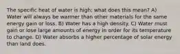 The specific heat of water is high; what does this mean? A) Water will always be warmer than other materials for the same energy gain or loss. B) Water has a high density. C) Water must gain or lose large amounts of energy in order for its temperature to change. D) Water absorbs a higher percentage of solar energy than land does.