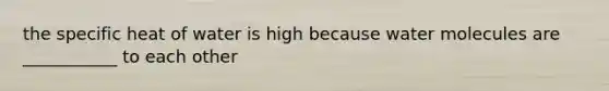 the specific heat of water is high because water molecules are ___________ to each other