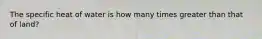 The specific heat of water is how many times greater than that of land?