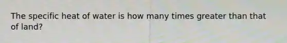 The specific heat of water is how many times greater than that of land?