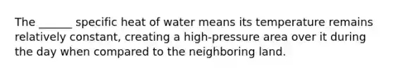 The ______ specific heat of water means its temperature remains relatively constant, creating a high-pressure area over it during the day when compared to the neighboring land.