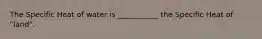 The Specific Heat of water is ___________ the Specific Heat of "land".