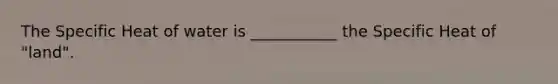 The Specific Heat of water is ___________ the Specific Heat of "land".