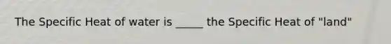 The Specific Heat of water is _____ the Specific Heat of "land"