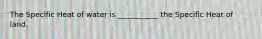 The Specific Heat of water is ___________ the Specific Heat of land.