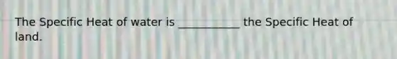 The Specific Heat of water is ___________ the Specific Heat of land.