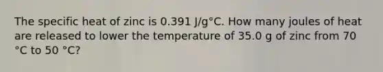 The specific heat of zinc is 0.391 J/g°C. How many joules of heat are released to lower the temperature of 35.0 g of zinc from 70 °C to 50 °C?