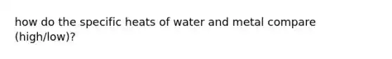 how do the specific heats of water and metal compare (high/low)?