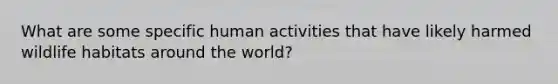 What are some specific human activities that have likely harmed wildlife habitats around the world?