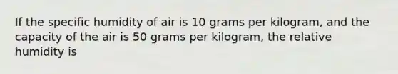 If the specific humidity of air is 10 grams per kilogram, and the capacity of the air is 50 grams per kilogram, the relative humidity is