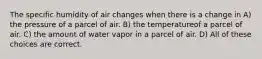 The specific humidity of air changes when there is a change in A) the pressure of a parcel of air. B) the temperatureof a parcel of air. C) the amount of water vapor in a parcel of air. D) All of these choices are correct.