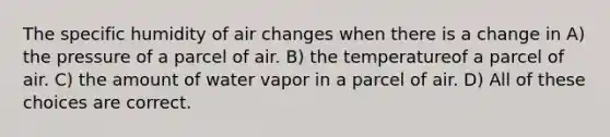 The specific humidity of air changes when there is a change in A) the pressure of a parcel of air. B) the temperatureof a parcel of air. C) the amount of water vapor in a parcel of air. D) All of these choices are correct.