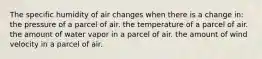 The specific humidity of air changes when there is a change in: the pressure of a parcel of air. the temperature of a parcel of air. the amount of water vapor in a parcel of air. the amount of wind velocity in a parcel of air.