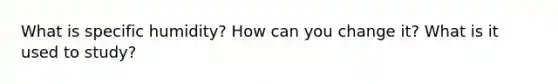 What is specific humidity? How can you change it? What is it used to study?