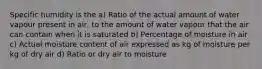 Specific humidity is the a) Ratio of the actual amount of water vapour present in air, to the amount of water vapour that the air can contain when it is saturated b) Percentage of moisture in air c) Actual moisture content of air expressed as kg of moisture per kg of dry air d) Ratio or dry air to moisture