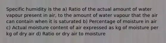 Specific humidity is the a) Ratio of the actual amount of water vapour present in air, to the amount of water vapour that the air can contain when it is saturated b) Percentage of moisture in air c) Actual moisture content of air expressed as kg of moisture per kg of dry air d) Ratio or dry air to moisture