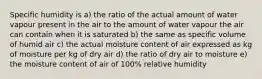 Specific humidity is a) the ratio of the actual amount of water vapour present in the air to the amount of water vapour the air can contain when it is saturated b) the same as specific volume of humid air c) the actual moisture content of air expressed as kg of moisture per kg of dry air d) the ratio of dry air to moisture e) the moisture content of air of 100% relative humidity