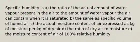 Specific humidity is a) the ratio of the actual amount of water vapour present in the air to the amount of water vapour the air can contain when it is saturated b) the same as specific volume of humid air c) the actual moisture content of air expressed as kg of moisture per kg of dry air d) the ratio of dry air to moisture e) the moisture content of air of 100% relative humidity