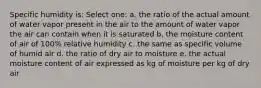 Specific humidity is: Select one: a. the ratio of the actual amount of water vapor present in the air to the amount of water vapor the air can contain when it is saturated b. the moisture content of air of 100% relative humidity c. the same as specific volume of humid air d. the ratio of dry air to moisture e. the actual moisture content of air expressed as kg of moisture per kg of dry air