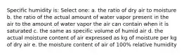 Specific humidity is: Select one: a. the ratio of dry air to moisture b. the ratio of the actual amount of water vapor present in the air to the amount of water vapor the air can contain when it is saturated c. the same as specific volume of humid air d. the actual moisture content of air expressed as kg of moisture per kg of dry air e. the moisture content of air of 100% relative humidity