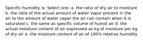 Specific humidity is: Select one: a. the ratio of dry air to moisture b. the ratio of the actual amount of water vapor present in the air to the amount of water vapor the air can contain when it is saturated c. the same as specific volume of humid air d. the actual moisture content of air expressed as kg of moisture per kg of dry air e. the moisture content of air of 100% relative humidity