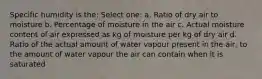 Specific humidity is the: Select one: a. Ratio of dry air to moisture b. Percentage of moisture in the air c. Actual moisture content of air expressed as kg of moisture per kg of dry air d. Ratio of the actual amount of water vapour present in the air, to the amount of water vapour the air can contain when it is saturated