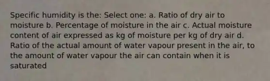 Specific humidity is the: Select one: a. Ratio of dry air to moisture b. Percentage of moisture in the air c. Actual moisture content of air expressed as kg of moisture per kg of dry air d. Ratio of the actual amount of water vapour present in the air, to the amount of water vapour the air can contain when it is saturated