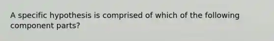 A specific hypothesis is comprised of which of the following component parts?