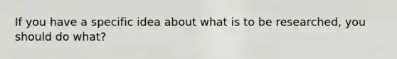 If you have a specific idea about what is to be researched, you should do what?