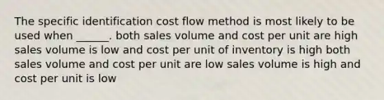 The specific identification cost flow method is most likely to be used when ______. both sales volume and cost per unit are high sales volume is low and cost per unit of inventory is high both sales volume and cost per unit are low sales volume is high and cost per unit is low